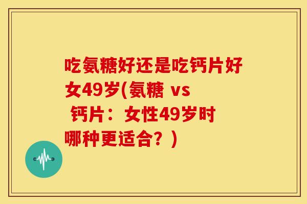 吃氨糖好还是吃钙片好女49岁(氨糖 vs 钙片:女性49岁时哪种更适合?) 吃氨糖好还是吃钙片好女49岁(氨糖 vs 钙片:女性49岁时哪种更适合?)