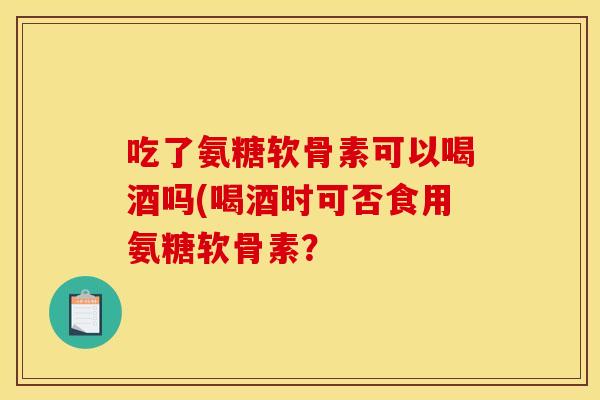 吃了氨糖软骨素可以喝酒吗(喝酒时可否食用氨糖软骨素？