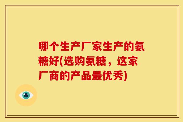 哪个生产厂家生产的氨糖好(选购氨糖,这家厂商的产品优秀) 哪个生产厂家生产的氨糖好(选购氨糖,这家厂商的产品优秀)