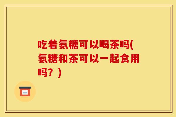 吃着氨糖可以喝茶吗(氨糖和茶可以一起食用吗?) 吃着氨糖可以喝茶吗(氨糖和茶可以一起食用吗?)