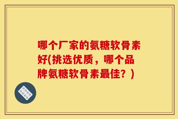 哪个厂家的氨糖软骨素好(挑选优质,哪个品牌氨糖软骨素佳?) 哪个厂家的氨糖软骨素好(挑选优质,哪个品牌氨糖软骨素佳?)