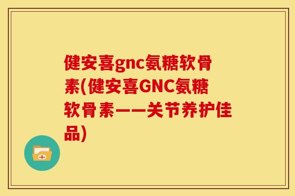 健安喜gnc氨糖软骨素(健安喜GNC氨糖软骨素——关节养护佳品)