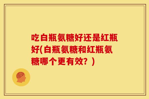 吃白瓶氨糖好还是红瓶好(白瓶氨糖和红瓶氨糖哪个更有效?) 吃白瓶氨糖好还是红瓶好(白瓶氨糖和红瓶氨糖哪个更有效?)