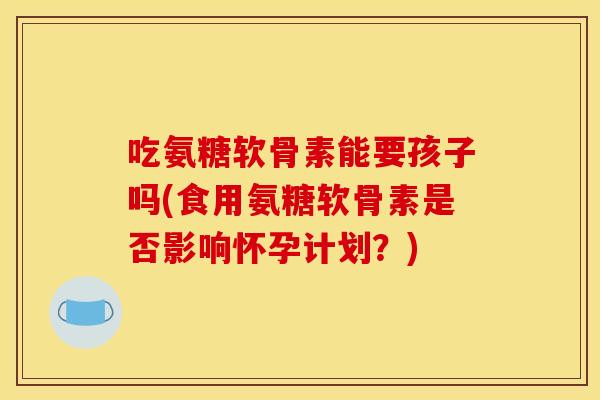 吃氨糖软骨素能要孩子吗(食用氨糖软骨素是否影响怀孕计划?) 吃氨糖软骨素能要孩子吗(食用氨糖软骨素是否影响怀孕计划?)