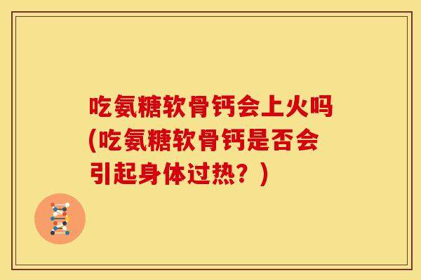 吃氨糖软骨钙会上火吗(吃氨糖软骨钙是否会引起身体过热？)