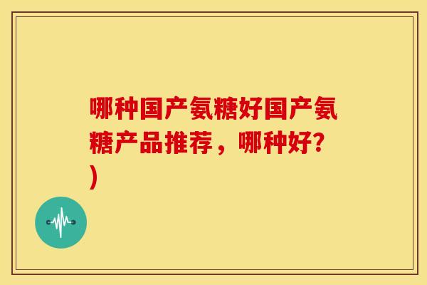 哪种国产氨糖好国产氨糖产品推荐,哪种好?) 哪种国产氨糖好国产氨糖产品推荐,哪种好?)