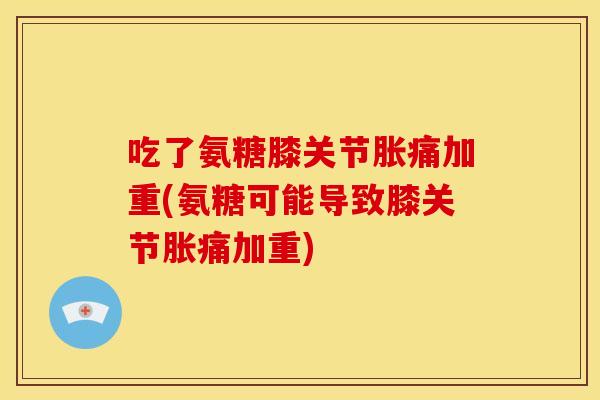 吃了氨糖膝关节胀痛加重(氨糖可能导致膝关节胀痛加重) 吃了氨糖膝关节胀痛加重(氨糖可能导致膝关节胀痛加重)