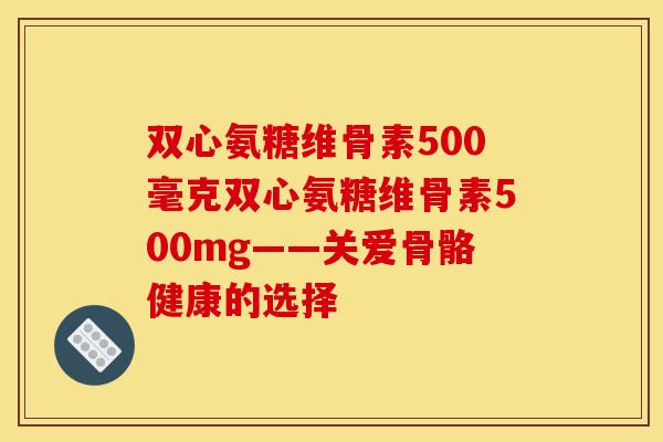双心氨糖维骨素500毫克双心氨糖维骨素500mg——关爱骨骼健康的选择
