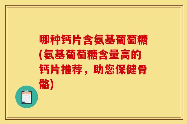 哪种钙片含氨基葡萄糖(氨基葡萄糖含量高的钙片推荐，助您保健骨骼)