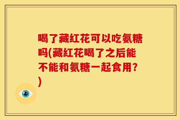 喝了藏红花可以吃氨糖吗(藏红花喝了之后能不能和氨糖一起食用？)