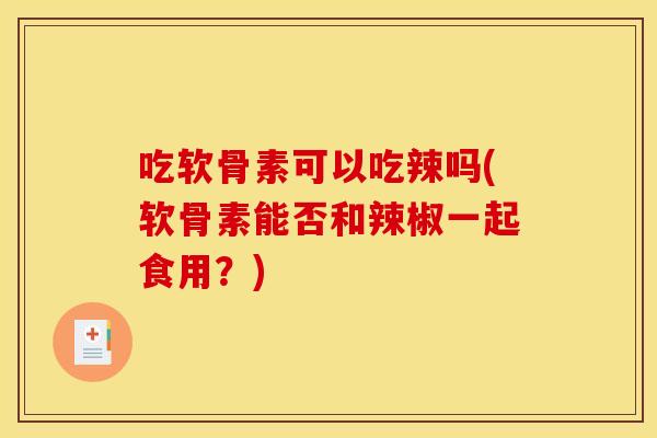 吃软骨素可以吃辣吗(软骨素能否和辣椒一起食用?) 吃软骨素可以吃辣吗(软骨素能否和辣椒一起食用?)