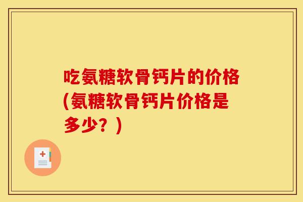 吃氨糖软骨钙片的价格(氨糖软骨钙片价格是多少？)