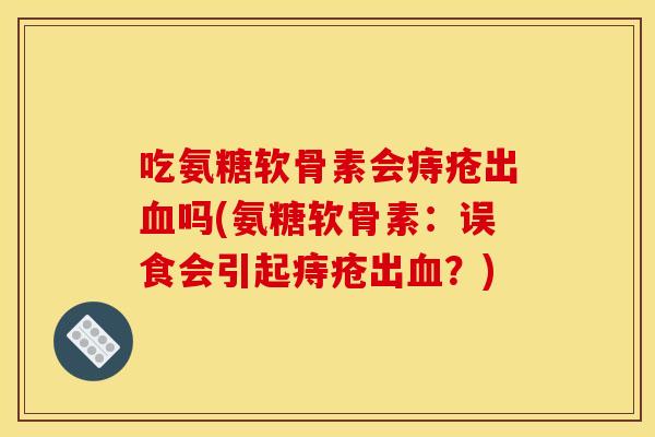 吃氨糖软骨素会痔疮出吗(氨糖软骨素:误食会引起痔疮出?) 吃氨糖软骨素会痔疮出吗(氨糖软骨素:误食会引起痔疮出?)
