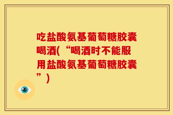 吃盐酸氨基葡萄糖胶囊喝酒(“喝酒时不能服用盐酸氨基葡萄糖胶囊”) 吃盐酸氨基葡萄糖胶囊喝酒(“喝酒时不能服用盐酸氨基葡萄糖胶囊”)
