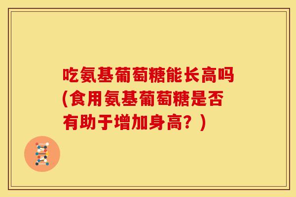 吃氨基葡萄糖能长高吗(食用氨基葡萄糖是否有助于增加身高？)