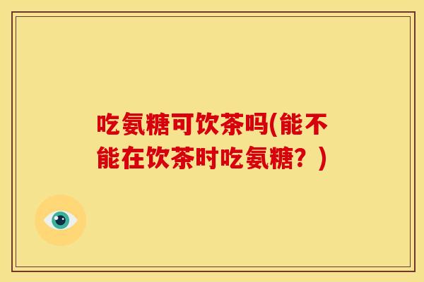 吃氨糖可饮茶吗(能不能在饮茶时吃氨糖？)