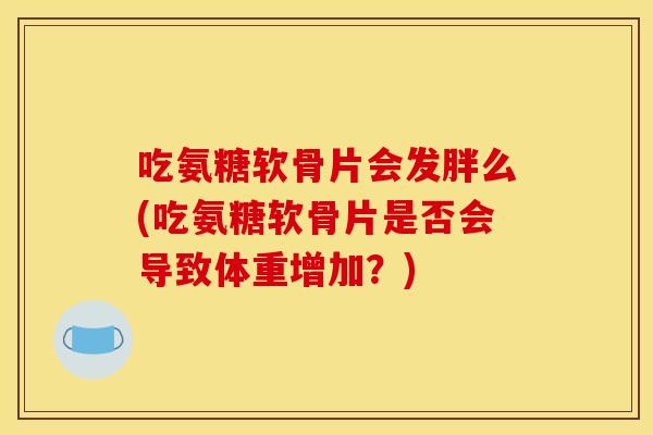 吃氨糖软骨片会发胖么(吃氨糖软骨片是否会导致体重增加？)