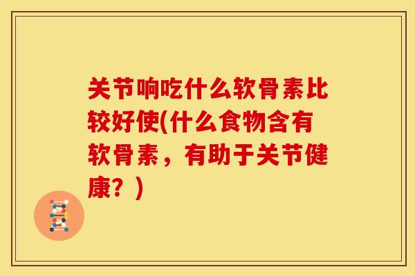 关节响吃什么软骨素比较好使(什么食物含有软骨素，有助于关节健康？)