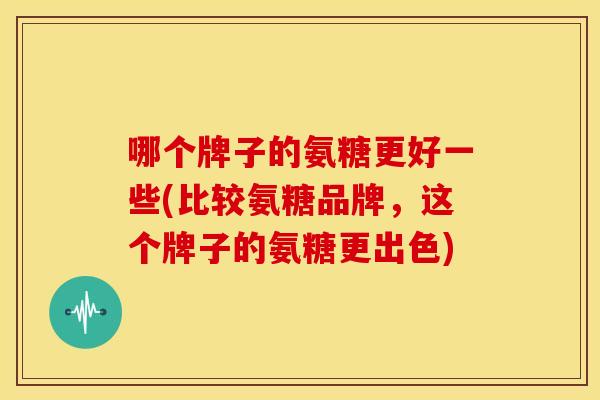 哪个牌子的氨糖更好一些(比较氨糖品牌,这个牌子的氨糖更出色) 哪个牌子的氨糖更好一些(比较氨糖品牌,这个牌子的氨糖更出色)