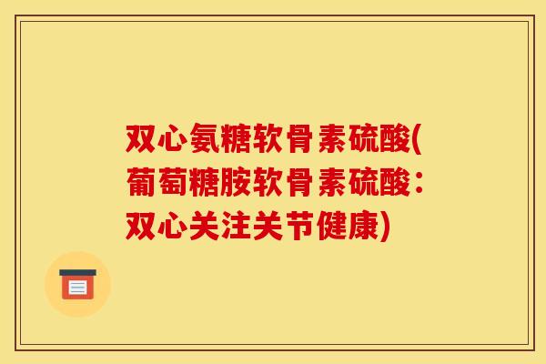 双心氨糖软骨素硫酸(葡萄糖胺软骨素硫酸:双心关注关节健康) 双心氨糖软骨素硫酸(葡萄糖胺软骨素硫酸:双心关注关节健康)