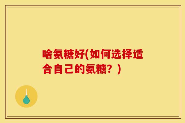 啥氨糖好(如何选择适合自己的氨糖?) 啥氨糖好(如何选择适合自己的氨糖?)