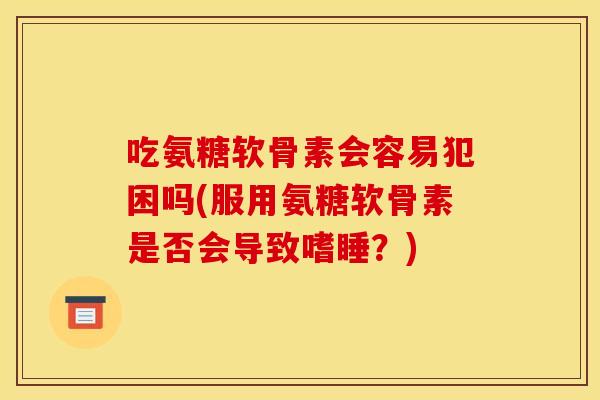 吃氨糖软骨素会容易犯困吗(服用氨糖软骨素是否会导致嗜睡?) 吃氨糖软骨素会容易犯困吗(服用氨糖软骨素是否会导致嗜睡?)