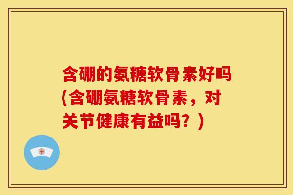 含硼的氨糖软骨素好吗(含硼氨糖软骨素，对关节健康有益吗？)