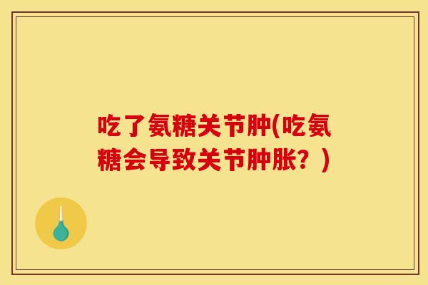 吃了氨糖关节肿(吃氨糖会导致关节?) 吃了氨糖关节肿(吃氨糖会导致关节?)