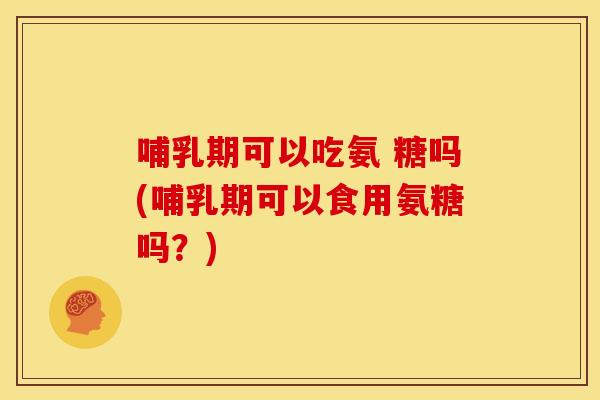 哺乳期可以吃氨 糖吗(哺乳期可以食用氨糖吗？)