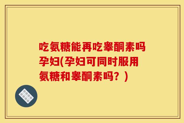 吃氨糖能再吃睾酮素吗孕妇(孕妇可同时服用氨糖和睾酮素吗？)