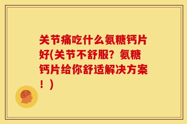 关节痛吃什么氨糖钙片好(关节不舒服？氨糖钙片给你舒适解决方案！)