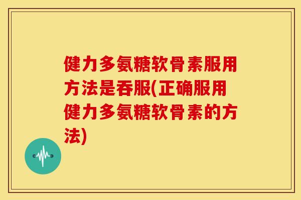 健力多氨糖软骨素服用方法是吞服(正确服用健力多氨糖软骨素的方法)