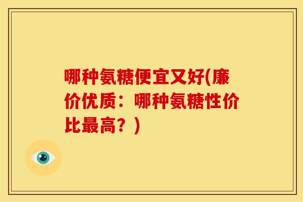 哪种氨糖便宜又好(廉价优质:哪种氨糖性价比高?) 哪种氨糖便宜又好(廉价优质:哪种氨糖性价比高?)