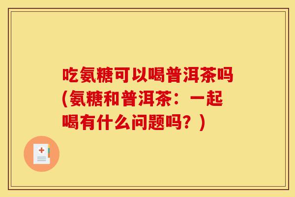 吃氨糖可以喝普洱茶吗(氨糖和普洱茶：一起喝有什么问题吗？)