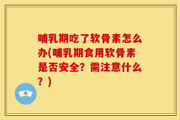 哺乳期吃了软骨素怎么办(哺乳期食用软骨素是否安全？需注意什么？)