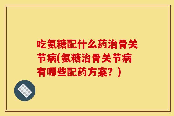 吃氨糖配什么药骨关节(氨糖骨关节有哪些配药方案?) 吃氨糖配什么药骨关节(氨糖骨关节有哪些配药方案?)