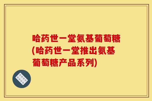 哈药世一堂氨基葡萄糖(哈药世一堂推出氨基葡萄糖产品系列) 哈药世一堂氨基葡萄糖(哈药世一堂推出氨基葡萄糖产品系列)