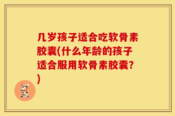 几岁孩子适合吃软骨素胶囊(什么年龄的孩子适合服用软骨素胶囊？)