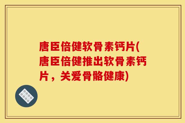 唐臣倍健软骨素钙片(唐臣倍健推出软骨素钙片,关爱骨骼健康) 唐臣倍健软骨素钙片(唐臣倍健推出软骨素钙片,关爱骨骼健康)