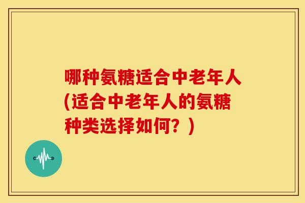 哪种氨糖适合中老年人(适合中老年人的氨糖种类选择如何?) 哪种氨糖适合中老年人(适合中老年人的氨糖种类选择如何?)