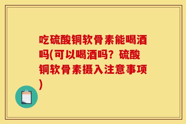 吃硫酸铜软骨素能喝酒吗(可以喝酒吗？硫酸铜软骨素摄入注意事项)