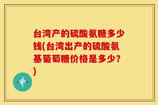 台湾产的硫酸氨糖多少钱(台湾出产的硫酸氨基葡萄糖价格是多少?) 台湾产的硫酸氨糖多少钱(台湾出产的硫酸氨基葡萄糖价格是多少?)