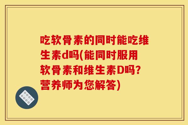 吃软骨素的同时能吃维生素d吗(能同时服用软骨素和维生素D吗?营养师为您解答) 吃软骨素的同时能吃维生素d吗(能同时服用软骨素和维生素D吗?营养师为您解答)