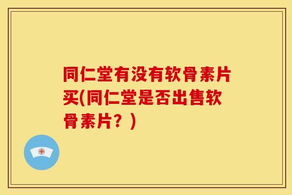 同仁堂有没有软骨素片买(同仁堂是否出售软骨素片?) 同仁堂有没有软骨素片买(同仁堂是否出售软骨素片?)