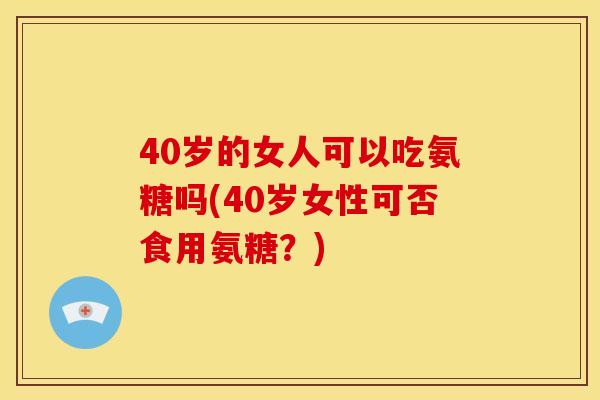 40岁的女人可以吃氨糖吗(40岁女性可否食用氨糖?) 40岁的女人可以吃氨糖吗(40岁女性可否食用氨糖?)