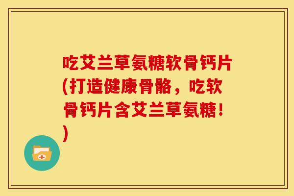 吃艾兰草氨糖软骨钙片(打造健康骨骼，吃软骨钙片含艾兰草氨糖！)
