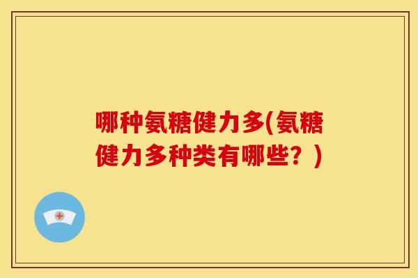 哪种氨糖健力多(氨糖健力多种类有哪些？)