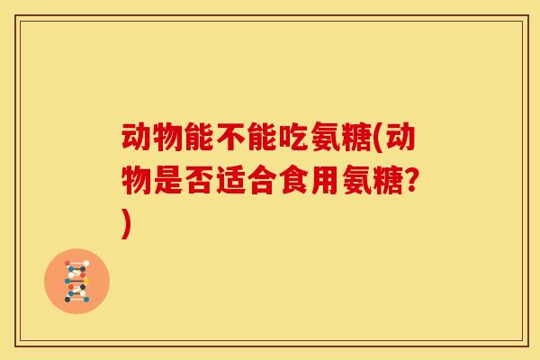 动物能不能吃氨糖(动物是否适合食用氨糖？)