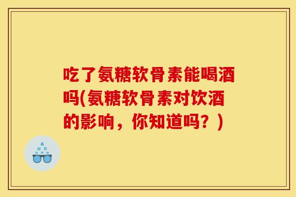 吃了氨糖软骨素能喝酒吗(氨糖软骨素对饮酒的影响,你知道吗?) 吃了氨糖软骨素能喝酒吗(氨糖软骨素对饮酒的影响,你知道吗?)