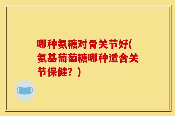 哪种氨糖对骨关节好(氨基葡萄糖哪种适合关节保健?) 哪种氨糖对骨关节好(氨基葡萄糖哪种适合关节保健?)